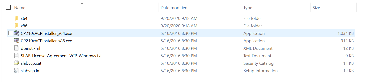 Machine generated alternative text; Name x64 x86 CP210xVCPlnstaller x64.exe CP210xVCPlnstaller x86.exe dpinst.xml SLAB License Agreement VCP Windows.t.xt slabvcp.cat slabvcp.inf Date modified 9/20/2020 9:18 AM 9/20/2020 9:18 AM 5/16/2016 8:30 PM 5/16/2016 8:30 PM 5/16/2016 8:30 PM 5/16/2016 8:30 PM 5/16/2016 8:30 PM 5/16/2016 8:30 PM Type File folder File folder Application Application XML Document Text Document Security Catalog Setup Information Size 1,034 KB 911 KB 12 KB 11 KB 12 KB
